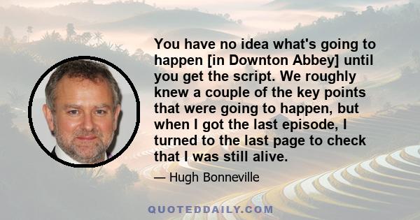 You have no idea what's going to happen [in Downton Abbey] until you get the script. We roughly knew a couple of the key points that were going to happen, but when I got the last episode, I turned to the last page to