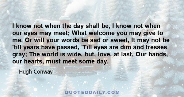 I know not when the day shall be, I know not when our eyes may meet; What welcome you may give to me, Or will your words be sad or sweet, It may not be 'till years have passed, 'Till eyes are dim and tresses gray; The