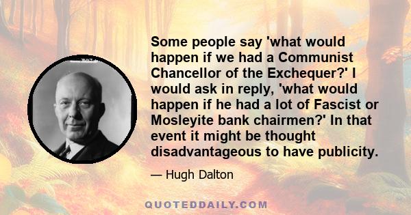 Some people say 'what would happen if we had a Communist Chancellor of the Exchequer?' I would ask in reply, 'what would happen if he had a lot of Fascist or Mosleyite bank chairmen?' In that event it might be thought