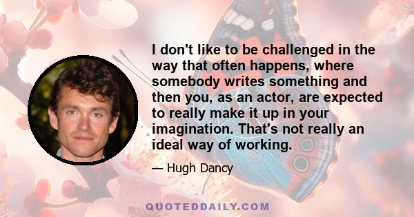 I don't like to be challenged in the way that often happens, where somebody writes something and then you, as an actor, are expected to really make it up in your imagination. That's not really an ideal way of working.