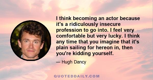 I think becoming an actor because it's a ridiculously insecure profession to go into. I feel very comfortable but very lucky. I think any time that you imagine that it's plain sailing for hereon in, then you're kidding