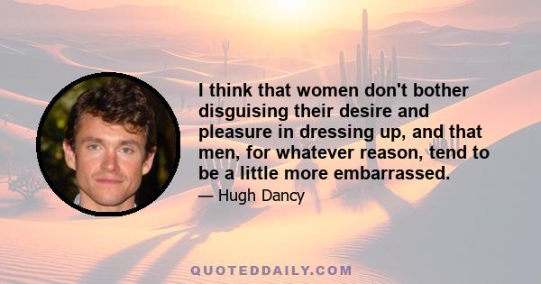 I think that women don't bother disguising their desire and pleasure in dressing up, and that men, for whatever reason, tend to be a little more embarrassed.