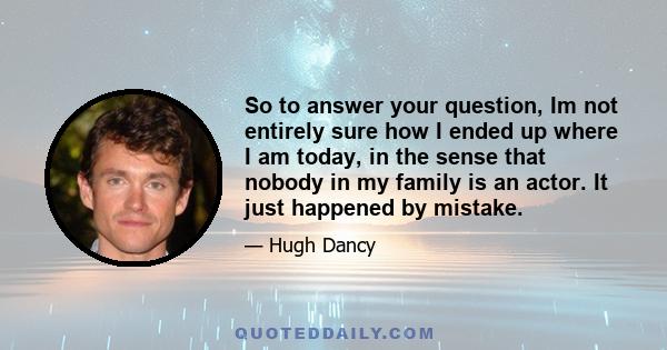 So to answer your question, Im not entirely sure how I ended up where I am today, in the sense that nobody in my family is an actor. It just happened by mistake.