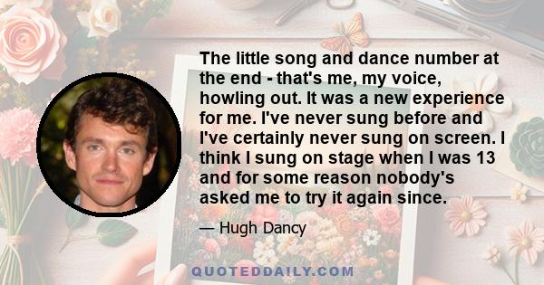 The little song and dance number at the end - that's me, my voice, howling out. It was a new experience for me. I've never sung before and I've certainly never sung on screen. I think I sung on stage when I was 13 and