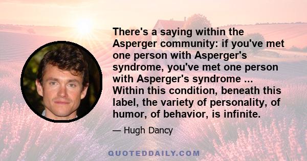 There's a saying within the Asperger community: if you've met one person with Asperger's syndrome, you've met one person with Asperger's syndrome ... Within this condition, beneath this label, the variety of