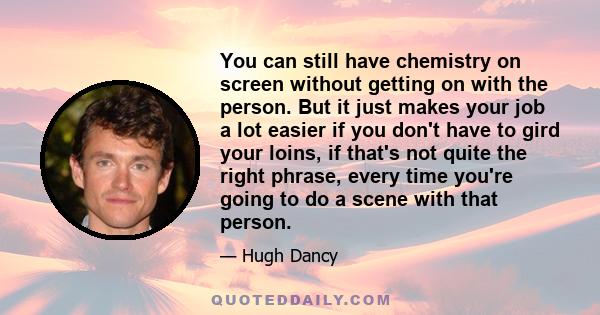 You can still have chemistry on screen without getting on with the person. But it just makes your job a lot easier if you don't have to gird your loins, if that's not quite the right phrase, every time you're going to