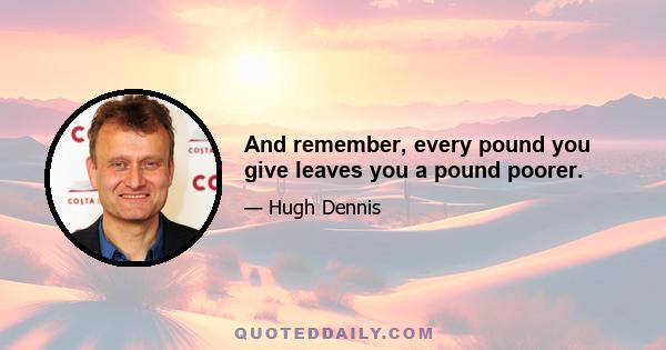 And remember, every pound you give leaves you a pound poorer.