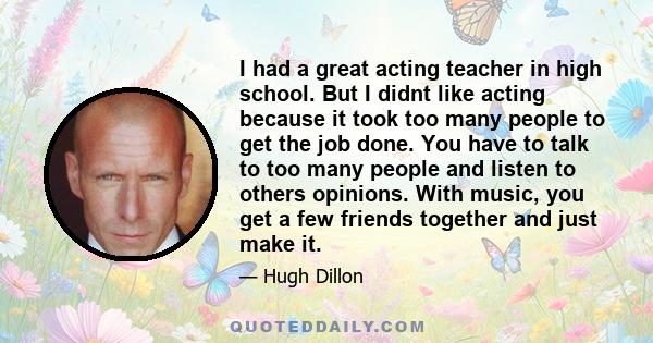 I had a great acting teacher in high school. But I didnt like acting because it took too many people to get the job done. You have to talk to too many people and listen to others opinions. With music, you get a few