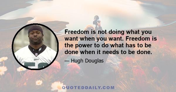 Freedom is not doing what you want when you want. Freedom is the power to do what has to be done when it needs to be done.