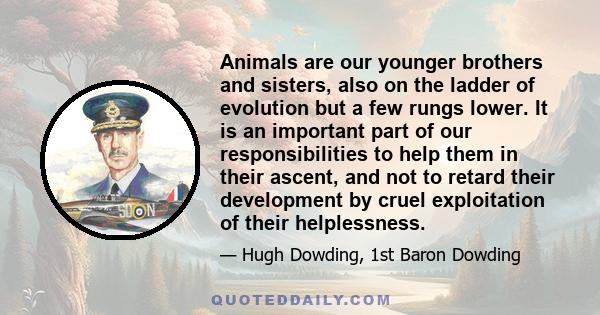 Animals are our younger brothers and sisters, also on the ladder of evolution but a few rungs lower. It is an important part of our responsibilities to help them in their ascent, and not to retard their development by