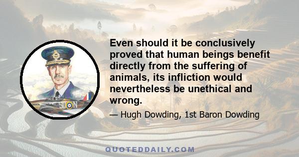 Even should it be conclusively proved that human beings benefit directly from the suffering of animals, its infliction would nevertheless be unethical and wrong.