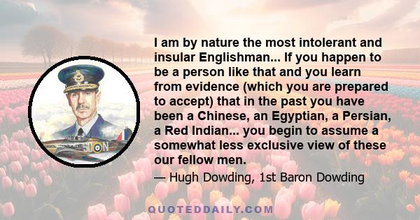 I am by nature the most intolerant and insular Englishman... If you happen to be a person like that and you learn from evidence (which you are prepared to accept) that in the past you have been a Chinese, an Egyptian, a 