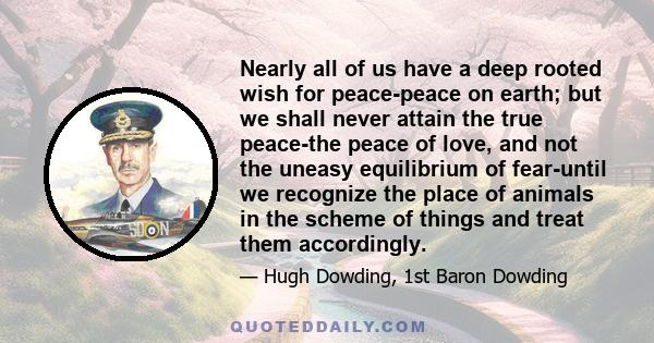 Nearly all of us have a deep rooted wish for peace-peace on earth; but we shall never attain the true peace-the peace of love, and not the uneasy equilibrium of fear-until we recognize the place of animals in the scheme 