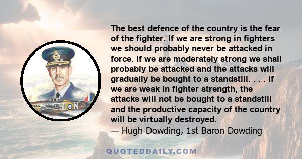 The best defence of the country is the fear of the fighter. If we are strong in fighters we should probably never be attacked in force. If we are moderately strong we shall probably be attacked and the attacks will