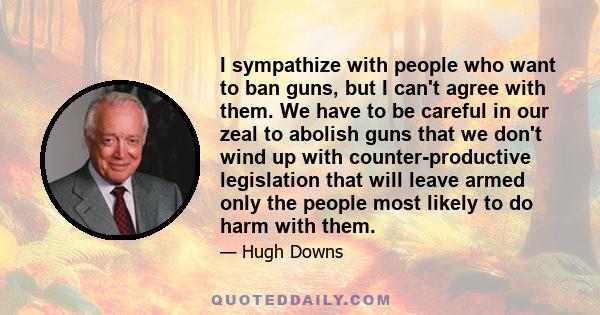 I sympathize with people who want to ban guns, but I can't agree with them. We have to be careful in our zeal to abolish guns that we don't wind up with counter-productive legislation that will leave armed only the