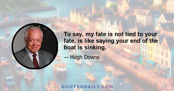 To say, my fate is not tied to your fate, is like saying your end of the boat is sinking.