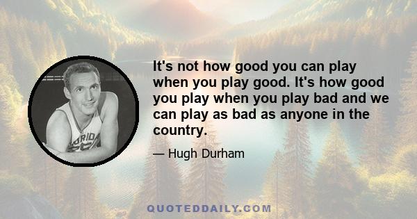 It's not how good you can play when you play good. It's how good you play when you play bad and we can play as bad as anyone in the country.