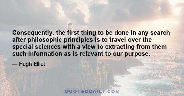 Consequently, the first thing to be done in any search after philosophic principles is to travel over the special sciences with a view to extracting from them such information as is relevant to our purpose.