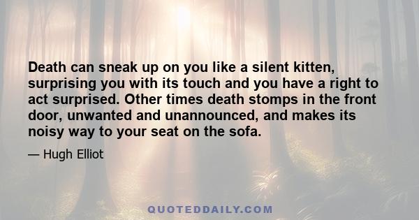 Death can sneak up on you like a silent kitten, surprising you with its touch and you have a right to act surprised. Other times death stomps in the front door, unwanted and unannounced, and makes its noisy way to your