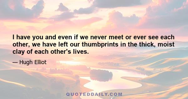 I have you and even if we never meet or ever see each other, we have left our thumbprints in the thick, moist clay of each other's lives.