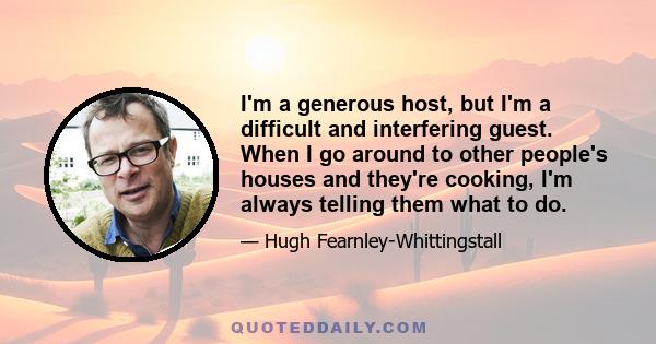 I'm a generous host, but I'm a difficult and interfering guest. When I go around to other people's houses and they're cooking, I'm always telling them what to do.