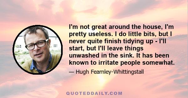 I'm not great around the house, I'm pretty useless. I do little bits, but I never quite finish tidying up - I'll start, but I'll leave things unwashed in the sink. It has been known to irritate people somewhat.