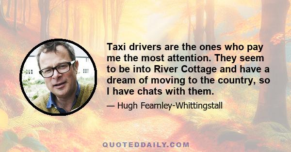 Taxi drivers are the ones who pay me the most attention. They seem to be into River Cottage and have a dream of moving to the country, so I have chats with them.