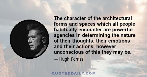 The character of the architectural forms and spaces which all people habitually encounter are powerful agencies in determining the nature of their thoughts, their emotions and their actions, however unconscious of this