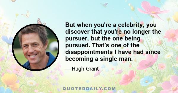 But when you're a celebrity, you discover that you're no longer the pursuer, but the one being pursued. That's one of the disappointments I have had since becoming a single man.