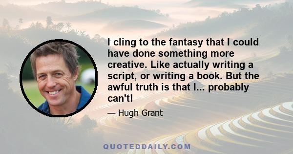 I cling to the fantasy that I could have done something more creative. Like actually writing a script, or writing a book. But the awful truth is that I... probably can't!