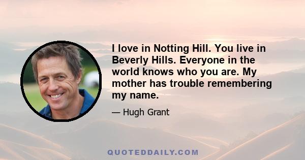 I love in Notting Hill. You live in Beverly Hills. Everyone in the world knows who you are. My mother has trouble remembering my name.