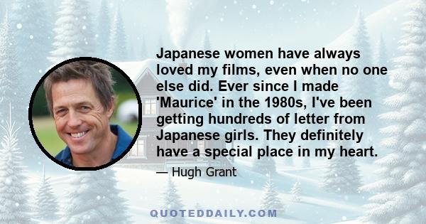 Japanese women have always loved my films, even when no one else did. Ever since I made 'Maurice' in the 1980s, I've been getting hundreds of letter from Japanese girls. They definitely have a special place in my heart.