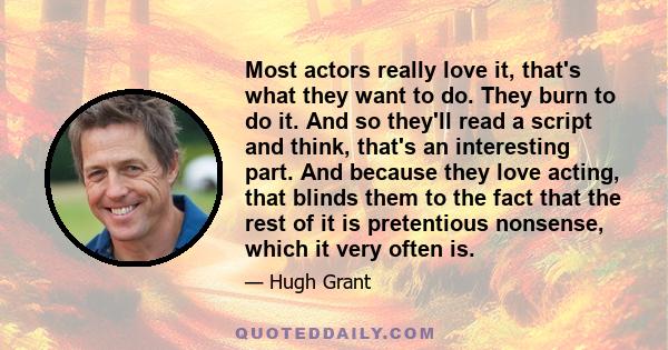 Most actors really love it, that's what they want to do. They burn to do it. And so they'll read a script and think, that's an interesting part. And because they love acting, that blinds them to the fact that the rest