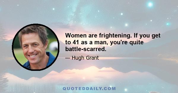 Women are frightening. If you get to 41 as a man, you're quite battle-scarred.