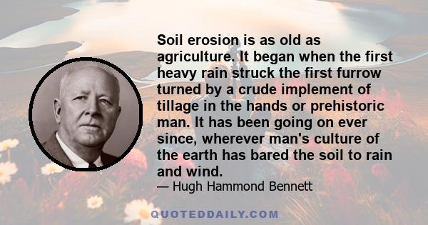 Soil erosion is as old as agriculture. It began when the first heavy rain struck the first furrow turned by a crude implement of tillage in the hands or prehistoric man. It has been going on ever since, wherever man's