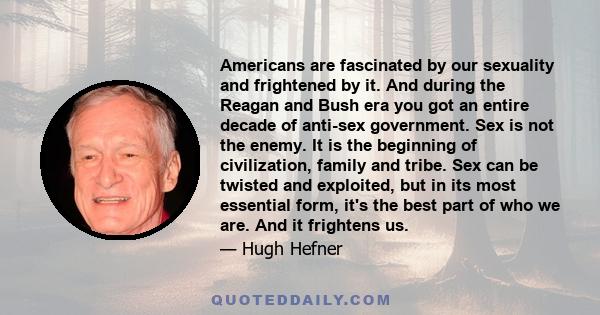 Americans are fascinated by our sexuality and frightened by it. And during the Reagan and Bush era you got an entire decade of anti-sex government. Sex is not the enemy. It is the beginning of civilization, family and