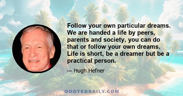 Follow your own particular dreams. We are handed a life by peers, parents and society, you can do that or follow your own dreams. Life is short, be a dreamer but be a practical person.