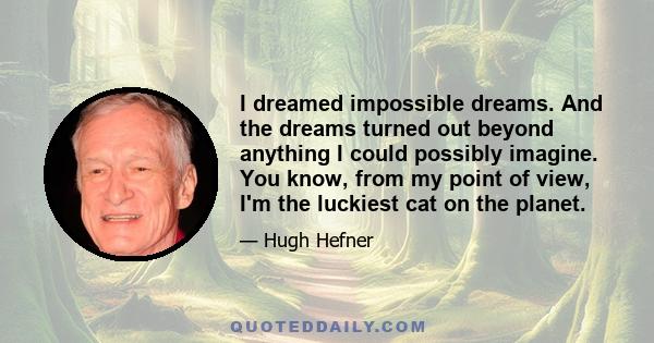 I dreamed impossible dreams. And the dreams turned out beyond anything I could possibly imagine. You know, from my point of view, I'm the luckiest cat on the planet.