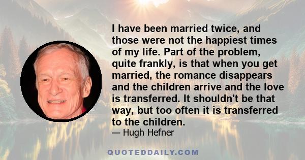 I have been married twice, and those were not the happiest times of my life. Part of the problem, quite frankly, is that when you get married, the romance disappears and the children arrive and the love is transferred.