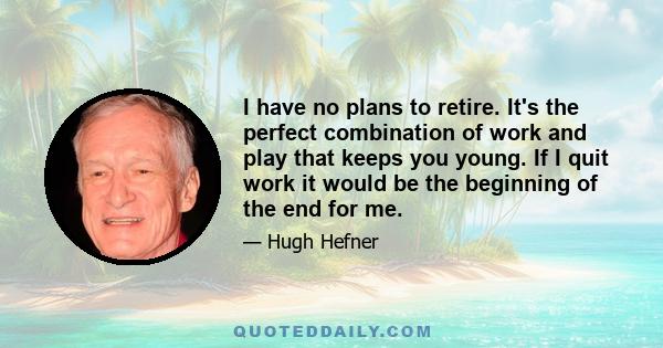 I have no plans to retire. It's the perfect combination of work and play that keeps you young. If I quit work it would be the beginning of the end for me.