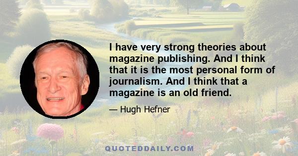 I have very strong theories about magazine publishing. And I think that it is the most personal form of journalism. And I think that a magazine is an old friend.