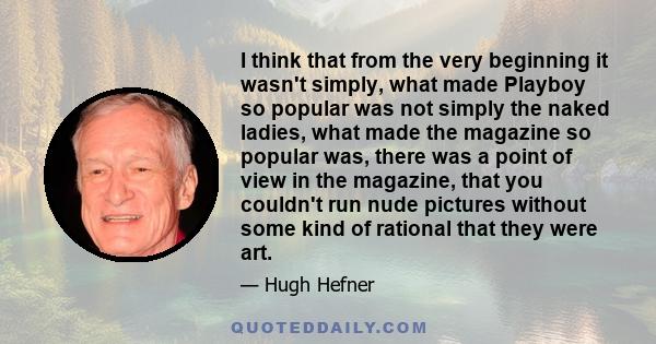 I think that from the very beginning it wasn't simply, what made Playboy so popular was not simply the naked ladies, what made the magazine so popular was, there was a point of view in the magazine, that you couldn't