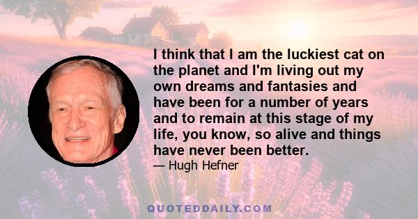 I think that I am the luckiest cat on the planet and I'm living out my own dreams and fantasies and have been for a number of years and to remain at this stage of my life, you know, so alive and things have never been