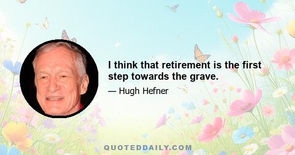 I think that retirement is the first step towards the grave.