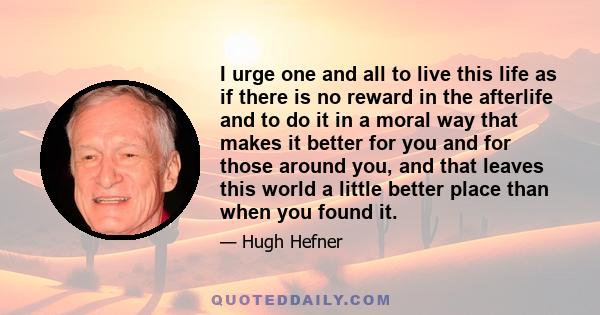 I urge one and all to live this life as if there is no reward in the afterlife and to do it in a moral way that makes it better for you and for those around you, and that leaves this world a little better place than