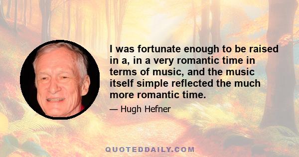 I was fortunate enough to be raised in a, in a very romantic time in terms of music, and the music itself simple reflected the much more romantic time.