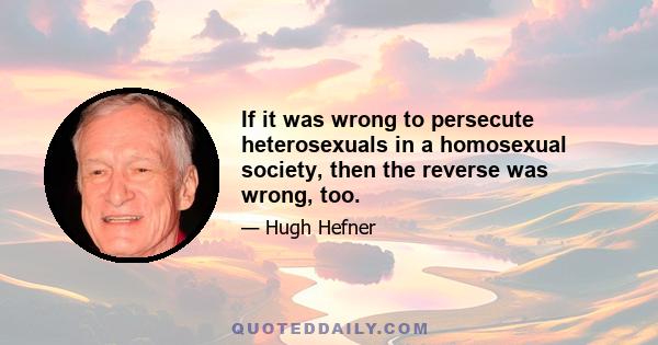 If it was wrong to persecute heterosexuals in a homosexual society, then the reverse was wrong, too.