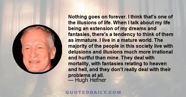 Nothing goes on forever. I think that's one of the illusions of life. When I talk about my life being an extension of my dreams and fantasies, there's a tendency to think of them as immature. I live in a mature world.