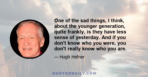 One of the sad things, I think, about the younger generation, quite frankly, is they have less sense of yesterday. And if you don't know who you were, you don't really know who you are.