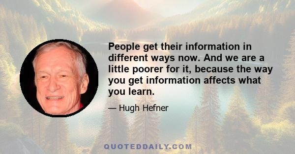 People get their information in different ways now. And we are a little poorer for it, because the way you get information affects what you learn.